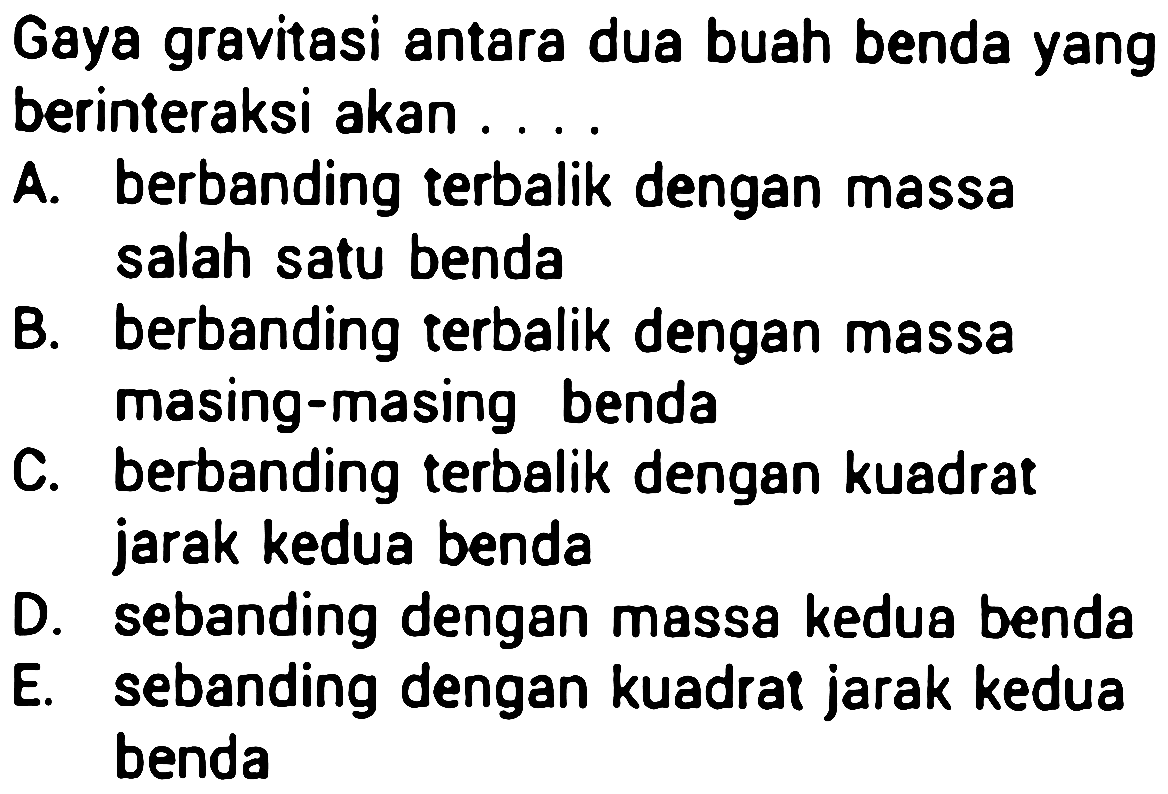 Gaya gravitasi antara dua buah benda yang
berinteraksi akan . ...
A. berbanding terbalik dengan massa
Balah satu benda
B. berbanding terbalik dengan massa
C. masing-masing benda
berbanding terbalik dengan kuadrat
jarak kedua benda
D. sebanding dengan massa kedua benda
E. sebanding dengan kuadrat jarak kedua
benda