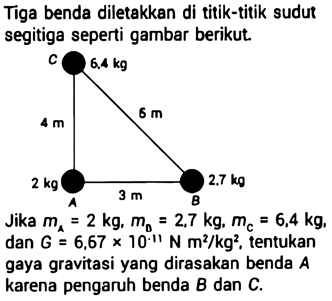 Tiga benda diletakkan di titik-titik sudut segitiga seperti gambar berikut.

Jika  m_{A}=2 kg, m_{0}=2,7 kg, m_{C}=6,4 kg ,  dan G=6,67 x 10 11 N m^2 / kg^2 , tentukan gaya gravitasi yang dirasakan benda  A  karena pengaruh benda  B  dan  C .