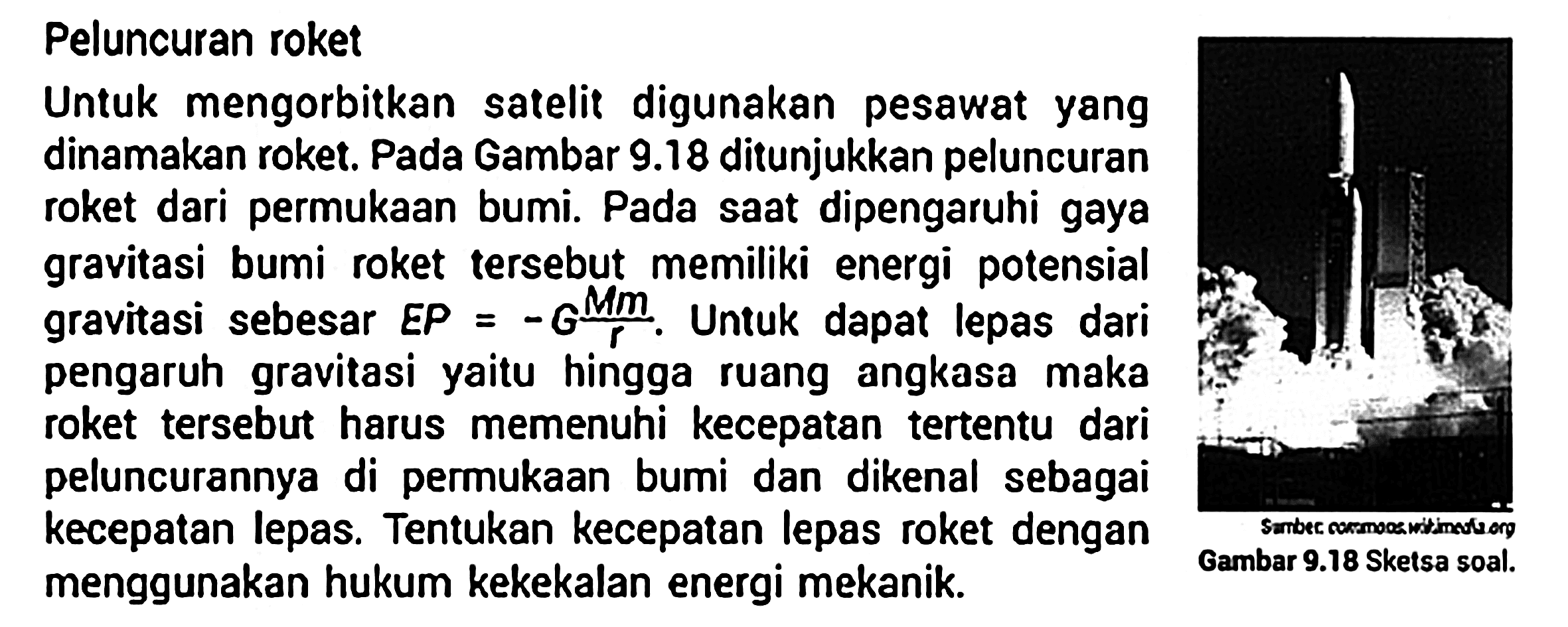 Peluncuran roket Untuk mengorbitkan satelit digunakan pesawat yang dinamakan roket. Pada Gambar 9.18 ditunjukkan peluncuran roket dari permukaan bumi. Pada saat dipengaruhi gaya gravitasi bumi roket tersebut memiliki energi potensial gravitasi sebesar EP=-G (M m)/r. Untuk dapat lepas dari pengaruh gravitasi yaitu hingga ruang angkasa maka roket tersebut harus memenuhi kecepatan tertentu dari peluncurannya di permukaan bumi dan dikenal sebagai kecepatan lepas. Tentukan kecepatan lepas roket dengan menggunakan hukum kekekalan energi mekanik. Gambar 9.18 Sketsa soal.