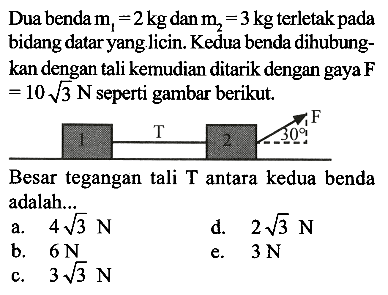 Dua benda  m1=2 kg  dan  m2=3 kg  terletak pada bidang datar yang licin. Kedua benda dihubungkan dengan tali kemudian ditarik dengan gaya  F   =10 akar(3) N  seperti gambar berikut.
1 T 2 30 F
Besar tegangan tali  T  antara kedua benda adalah...
a.   4 akar(3) N 
d.  2 akar(3) N 
b.  6 N 
c.   3 akar(3) N 