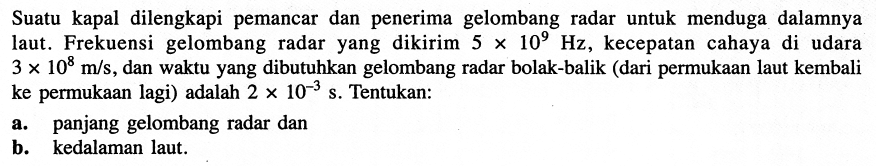 Suatu kapal dilengkapi pemancar dan penerima gelombang radar untuk menduga dalamnya laut. Frekuensi gelombang radar yang dikirim  5 x 10^(9) Hz , kecepatan cahaya di udara  3 x 10^(8) m / s , dan waktu yang dibutuhkan gelombang radar bolak-balik (dari permukaan laut kembali ke permukaan lagi) adalah  2 x 10^(-3) ~s . Tentukan:
a. panjang gelombang radar dan
b. kedalaman laut.