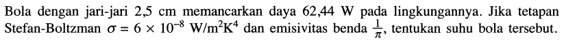 Bola dengan jari-jari  2,5 cm  memancarkan daya  62,44 W  pada lingkungannya. Jika tetapan Stefan-Boltzman  \sigma=6 x 10^{-8} W / m^2 K^{4}  dan emisivitas benda  {1}/{pi} , tentukan suhu bola tersebut.