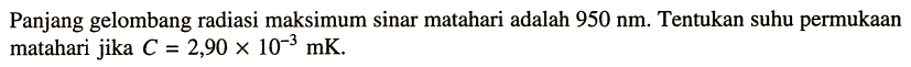 Panjang gelombang radiasi maksimum sinar matahari adalah  950 nm . Tentukan suhu permukaan matahari jika  C=2,90 x 10^{-3} \mathrm{mK} .