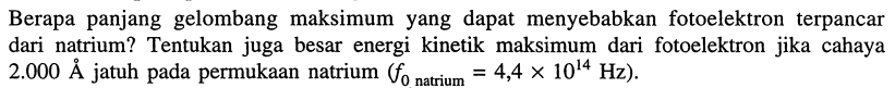 Berapa panjang gelombang maksimum yang dapat menyebabkan fotoelektron terpancar dari natrium? Tentukan juga besar energi kinetik maksimum dari fotoelektron jika cahaya  2.000 A  jatuh pada permukaan natrium  (f_{0  { natrium }}=4,4 x 10^{14} Hz) .