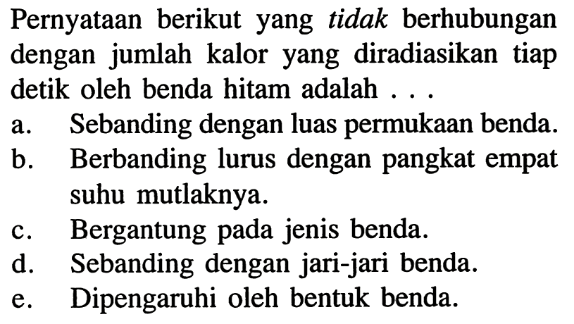 Pernyataan berikut yang tidak berhubungan dengan jumlah kalor yang diradiasikan tiap detik oleh benda hitam adalah ...
a. Sebanding dengan luas permukaan benda.
b. Berbanding lurus dengan pangkat empat suhu mutlaknya.
c. Bergantung pada jenis benda.
d. Sebanding dengan jari-jari benda.
e. Dipengaruhi oleh bentuk benda.