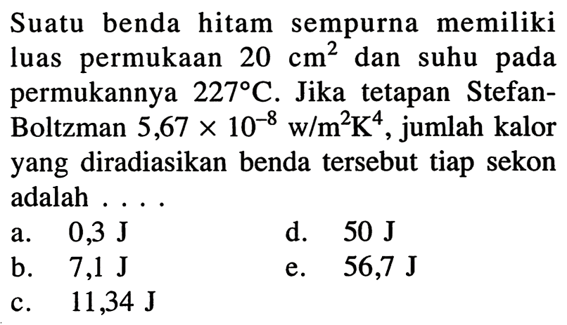 Suatu benda hitam sempurna memiliki luas permukaan  20 cm^2  dan suhu pada permukannya  227 C . Jika tetapan StefanBoltzman  5,67 x 10^{-8} \mathrm{w} / m^2 K^{4} , jumlah kalor yang diradiasikan benda tersebut tiap sekon adalah ....
a.  0,3 J
d.  50 J
b.   7,1 J
e.   56,7 J
c.  11,34 J