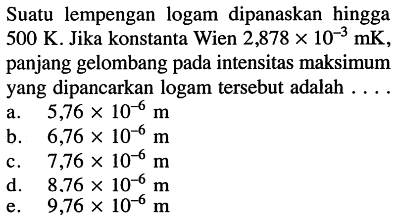 Suatu lempengan logam dipanaskan hingga  500 K . Jika konstanta Wien  2,878 x 10^{-3} \mathrm{mK} , panjang gelombang pada intensitas maksimum yang dipancarkan logam tersebut adalah ....
a.  5,76 x 10^{-6} m 
b.   6,76 x 10^{-6} m 
c.  7,76 x 10^{-6} m 
d.  8.76 x 10^{-6} m 
e.   9,76 x 10^{-6} m 