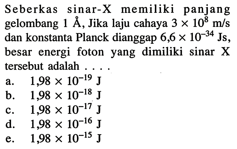 Seberkas sinar-X memiliki panjang gelombang  1 A , Jika laju cahaya  3 x 10^{8} m / s  dan konstanta Planck dianggap  6,6 x 10^{-34} \mathrm{Js} , besar energi foton yang dimiliki sinar  X  tersebut adalah ....
a.  1,98 x 10^{-19} J
b.  1,98 x 10^{-18} J
c.  1,98 x 10^{-17} J
d.   1,98 x 10^{-16} J
e.  1,98 x 10^{-15} J