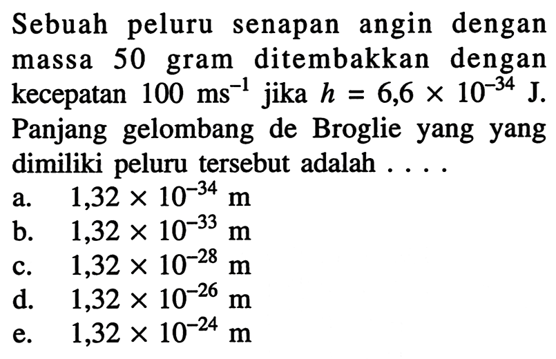 Sebuah peluru senapan angin dengan massa 50 gram ditembakkan dengan kecepatan  100 ms^(-1)  jika  h=6,6 x 10^{-34} J. Panjang gelombang de Broglie yang yang dimiliki peluru tersebut adalah ....
a.  1,32 x 10^{-34} m 
b.  1,32 x 10^{-33} m 
c.  1,32 x 10^{-28} m 
d.   1,32 x 10^{-26} m 
e.  1,32 x 10^{-24} m 