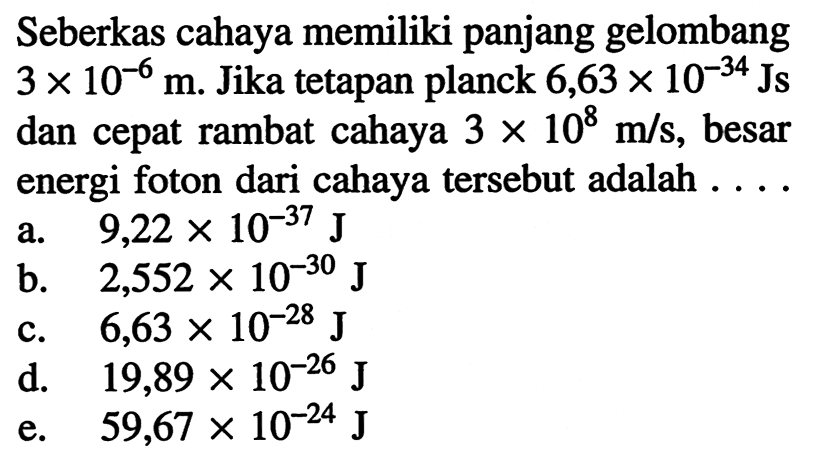 Seberkas cahaya memiliki panjang gelombang  3 x 10^(-6) m . Jika tetapan planck  6,63 x 10^{-34} Js  dan cepat rambat cahaya  3 x 10^8 m / s , besar energi foton dari cahaya tersebut adalah  .... . 
a.   9,22 x 10^{-37} J
b.   2,552 x 10^{-30} J
c.   6,63 x 10^{-28} J
d.   19,89 x 10^{-26} J
e.  59,67 x 10^{-24} J