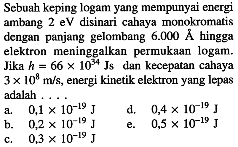 Sebuah keping logam yang mempunyai energi ambang  2 eV  disinari cahaya monokromatis dengan panjang gelombang  6.000 A  hingga elektron meninggalkan permukaan logam. Jika  h=66 x 10^{34}  Js dan kecepatan cahaya  3 x 10^8 m / s , energi kinetik elektron yang lepas adalah ....
a.   0,1 x 10^(-19) J
d.   0,4 x 10^(-19) J
b.  0,2 x 10^(-19) J
e.  0,5 x 10^(-19) J
c.  0,3 x 10^(-19) J