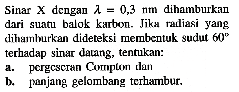 Sinar  X  dengan  lambda=0,3 nm  dihamburkan dari suatu balok karbon. Jika radiasi yang dihamburkan dideteksi membentuk sudut  60  terhadap sinar datang, tentukan:
a. pergeseran Compton dan
b. panjang gelombang terhambur.