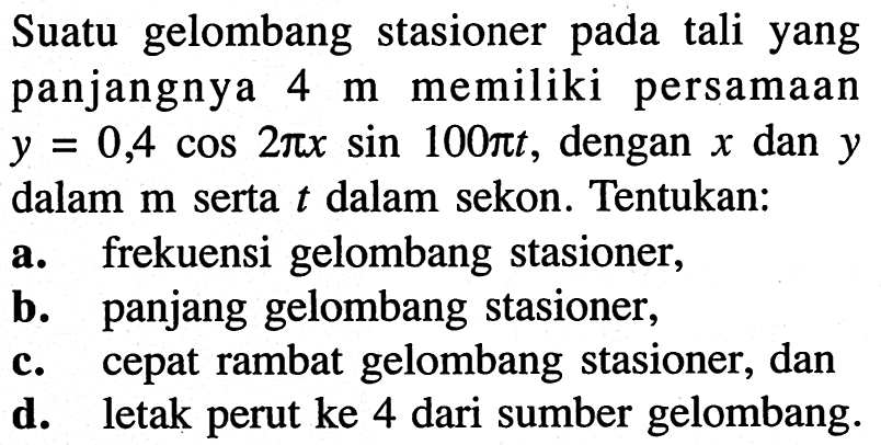 Suatu gelombang stasioner pada tali yang panjangnya  4 m  memiliki persamaan  y=0,4 cos 2 pi x sin 100 pi t , dengan  x  dan  y  dalam m serta  t  dalam sekon. Tentukan:
a. frekuensi gelombang stasioner,
b. panjang gelombang stasioner,
c. cepat rambat gelombang stasioner, dan
d. letak perut ke 4 dari sumber gelombang.