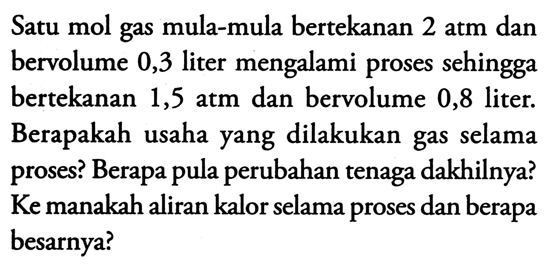 Satu mol gas mula-mula bertekanan 2 atm dan bervolume 0,3 liter mengalami proses sehingga bertekanan  1,5 \mathrm{~atm}  dan bervolume 0,8 liter. Berapakah usaha yang dilakukan gas selama proses? Berapa pula perubahan tenaga dakhilnya? Ke manakah aliran kalor selama proses dan berapa besarnya?