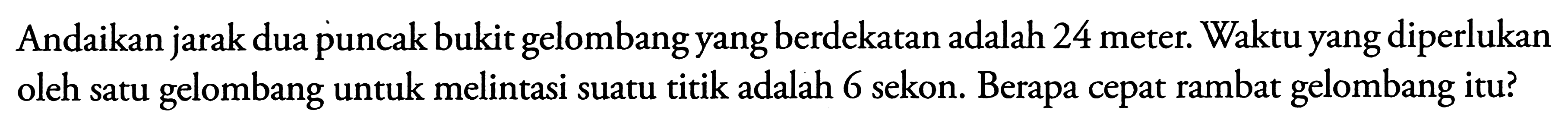 Andaikan jarak dua puncak bukit gelombang yang berdekatan adalah 24 meter. Waktu yang diperlukan oleh satu gelombang untuk melintasi suatu titik adalah 6 sekon. Berapa cepat rambat gelombang itu?