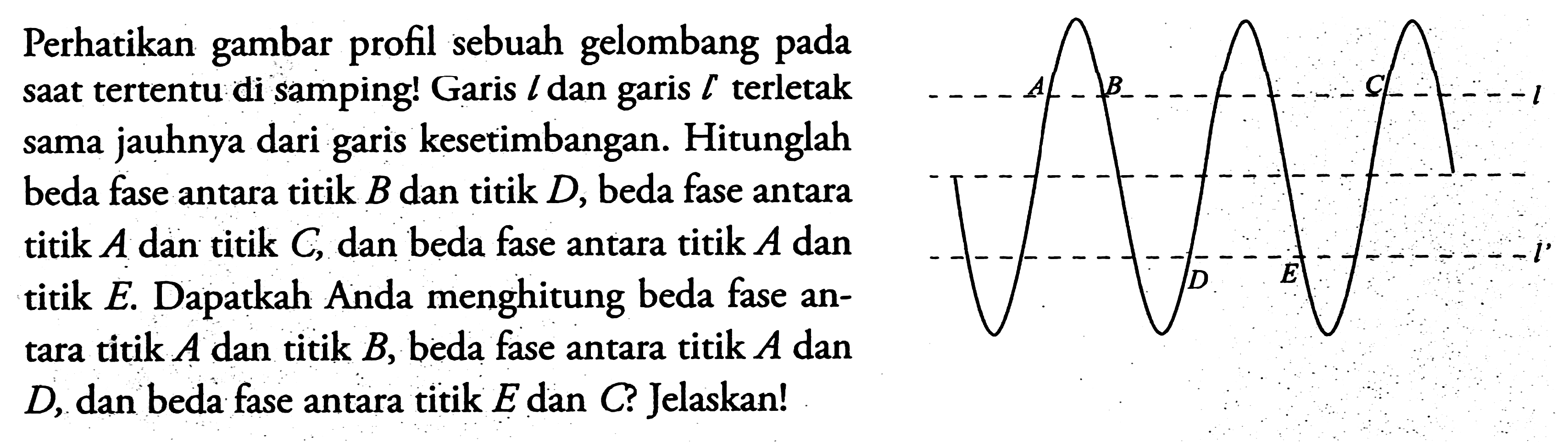 Perhatikan gambar profil sebuah gelombang pada saat tertentu di samping! Garis  l  dan garis  l  terletak sama jauhnya dari garis kesetimbangan. Hitunglah beda fase antara titik  B  dan titik  D , beda fase antara titik  A  dan titik  C , dan beda fase antara titik  A  dan titik E. Dapatkah Anda menghitung beda fase antara titik  A  dan titik  B , beda fase antara titik  A  dan  D , dan beda fase antara titik  E  dan  C  ? Jelaskan!