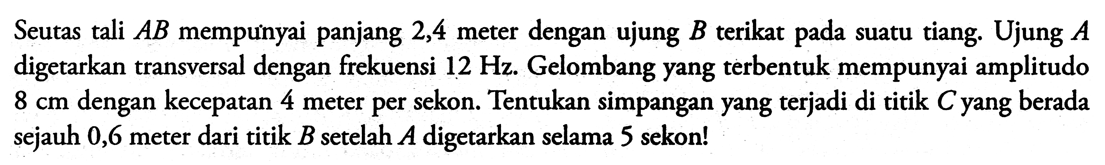 Seutas tali  A B  mempuinyai panjang 2,4 meter dengan ujung  B  terikat pada suatu tiang. Ujung  A  digetarkan transversal dengan frekuensi  12 Hz . Gelombang yang terbentuk mempunyai amplitudo  8 cm  dengan kecepatan 4 meter per sekon. Tentukan simpangan yang terjadi di titik  C  yang berada sejauh 0,6 meter dari titik  B  setelah  A  digetarkan selama 5 sekon!