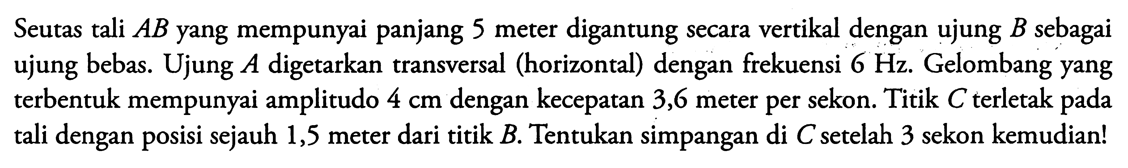 Seutas tali  A B  yang mempunyai panjang 5 meter digantung secara vertikal dengan ujung  B  sebagai ujung bebas. Ujung  A  digetarkan transversal (horizontal) dengan frekuensi  6 Hz . Gelombang yang terbentuk mempunyai amplitudo  4 cm  dengan kecepatan 3,6 meter per sekon. Titik  C  terletak pada tali dengan posisi sejauh 1,5 meter dari titik  B . Tentukan simpangan di  C  setelah 3 sekon kemudian!