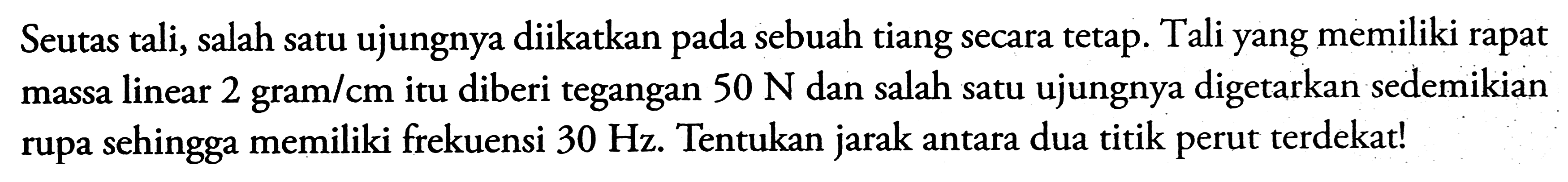 Seutas tali, salah satu ujungnya diikatkan pada sebuah tiang secara tetap. Tali yang memiliki rapat massa linear 2 gram/cm itu diberi tegangan  50 N  dan salah satu ujungnya digetarkan sedemikian rupa sehingga memiliki frekuensi  30 Hz . Tentukan jarak antara dua titik perut terdekat!