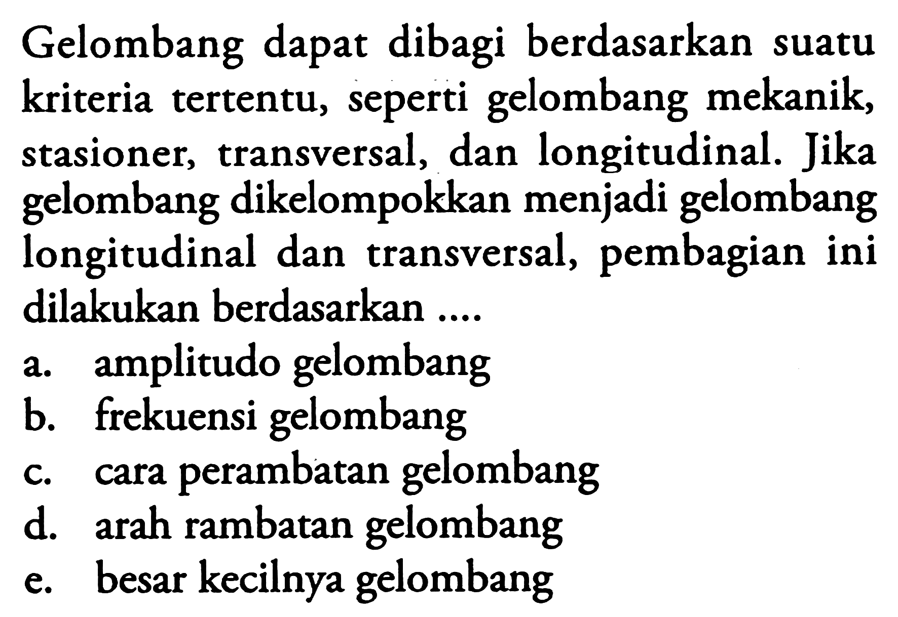 Gelombang dapat dibagi berdasarkan suatu kriteria tertentu, seperti gelombang mekanik, stasioner, transversal, dan longitudinal. Jika gelombang dikelompokkan menjadi gelombang longitudinal dan transversal, pembagian ini dilakukan berdasarkan ....
a. amplitudo gelombang
b. frekuensi gelombang
c. cara perambatan gelombang
d. arah rambatan gelombang
e. besar kecilnya gelombang