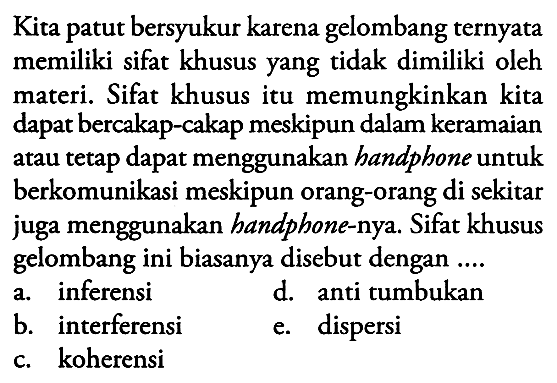 Kita patut bersyukur karena gelombang ternyata memiliki sifat khusus yang tidak dimiliki oleh materi. Sifat khusus itu memungkinkan kita dapat bercakap-cakap meskipun dalam keramaian atau tetap dapat menggunakan handphone untuk berkomunikasi meskipun orang-orang di sekitar juga menggunakan handphone-nya. Sifat khusus gelombang ini biasanya disebut dengan ....
a. inferensi
d. anti tumbukan
b. interferensi
e. dispersi
c. koherensi