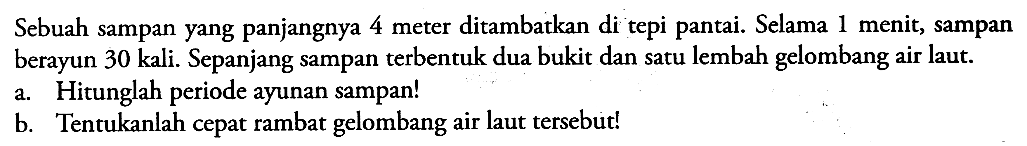 Sebuah sampan yang panjangnya 4 meter ditambatkan di tepi pantai. Selama 1 menit, sampan berayun 30 kali. Sepanjang sampan terbentuk dua bukit dan satu lembah gelombang air laut. 
a. Hitunglah periode ayunan sampan! 
b. Tentukanlah cepat rambat gelombang air laut tersebut!