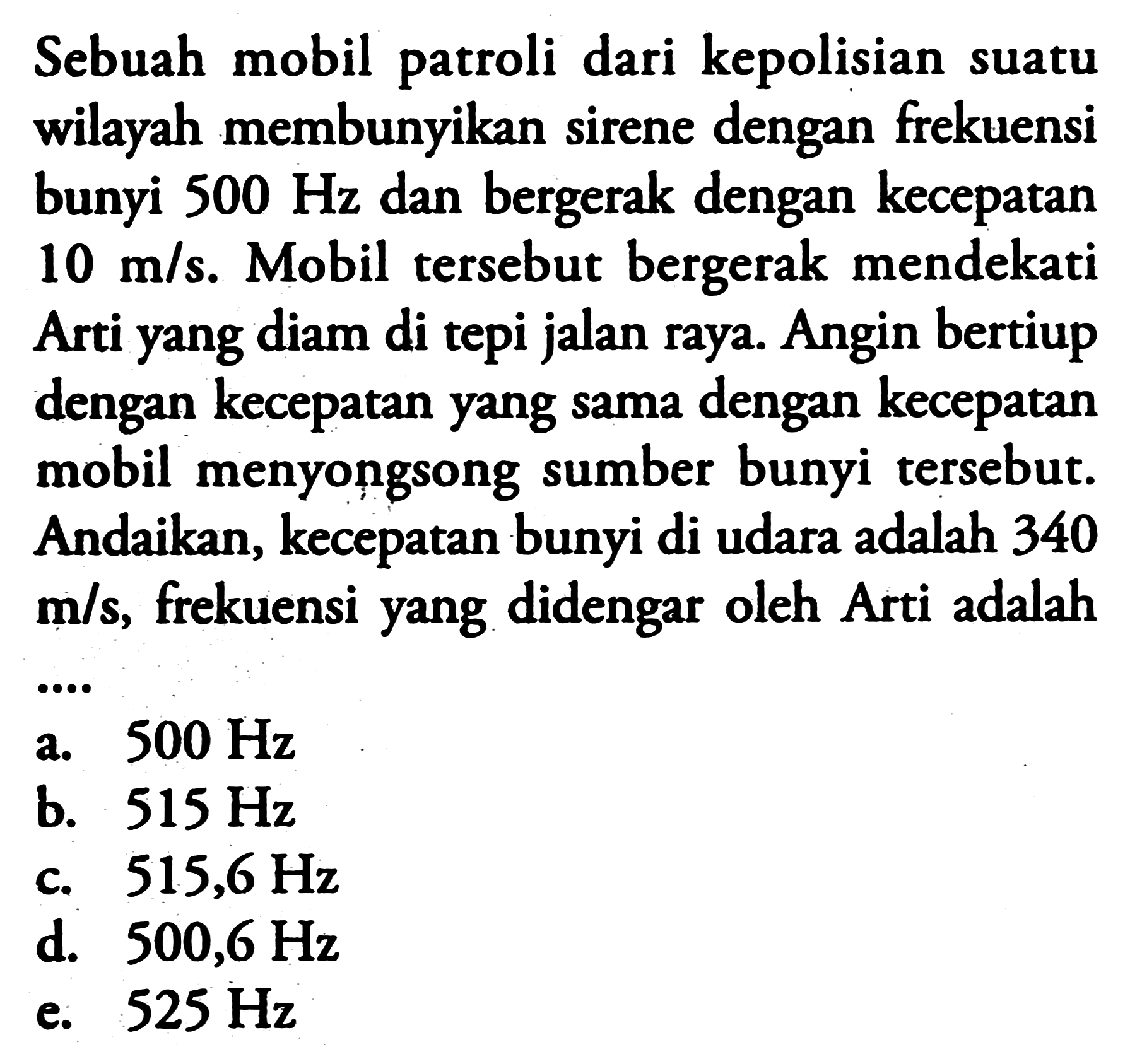 Sebuah mobil patroli dari kepolisian suatu wilayah membunyikan sirene dengan frekuensi bunyi  500 Hz  dan bergerak dengan kecepatan  10 m / s . Mobil tersebut bergerak mendekati Arti yang diam di tepi jalan raya. Angin bertiup dengan kecepatan yang sama dengan kecepatan mobil menyongsong sumber bunyi tersebut. Andaikan, kecepatan bunyi di udara adalah 340  m / s , frekuensi yang didengar oleh Arti adalah
a.  500 Hz 
b.  515 Hz 
c.  515,6 Hz 
d.  500,6 Hz 
e.  525 Hz 