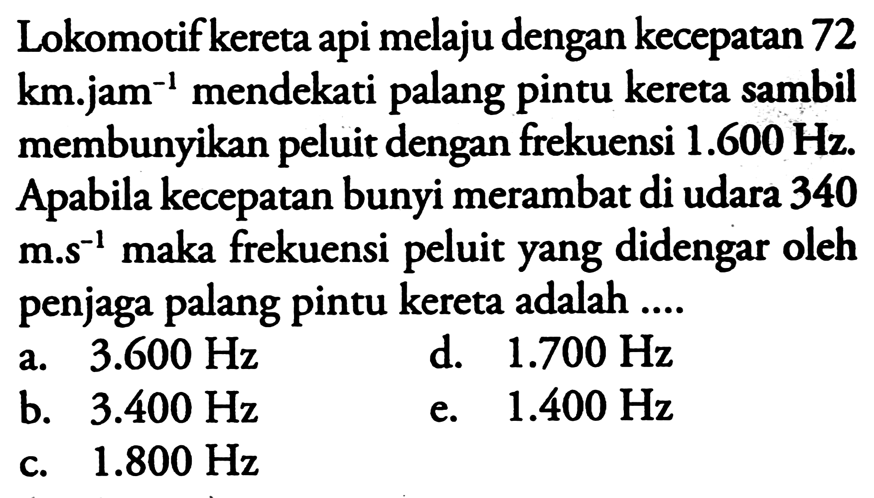 Lokomotif kereta api melaju dengan kecepatan 72  km^(-j a am^(-1))  mendekati palang pintu kereta sambil membunyikan peluit dengan frekuensi  1.600 Hz . Apabila kecepatan bunyi merambat di udara 340 m.s  { )^(-1)  maka frekuensi peluit yang didengar oleh penjaga palang pintu kereta adalah ....
a.  3.600 Hz 
d.  1.700 Hz 
b.  3.400 Hz 
e.  1.400 Hz 
c.  1.800 Hz 