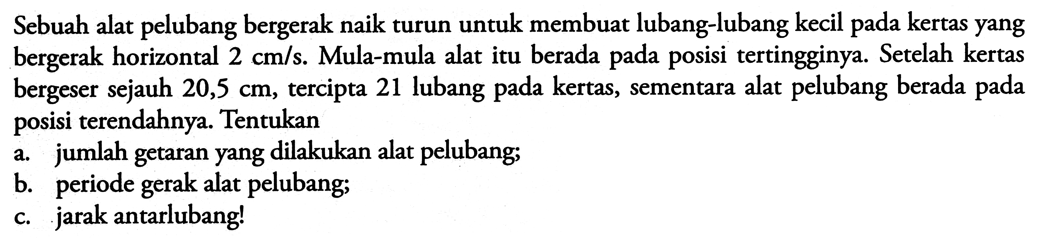 Sebuah alat pelubang bergerak naik turun untuk membuat lubang-lubang kecil pada kertas yang bergerak horizontal  2 cm / s . Mula-mula alat itu berada pada posisi tertingginya. Setelah kertas bergeser sejauh  20,5 cm , tercipta 21 lubang pada kertas, sementara alat pelubang berada pada posisi terendahnya. Tentukan
a. jumlah getaran yang dilakukan alat pelubang;
b. periode gerak alat pelubang;
c. jarak antarlubang!