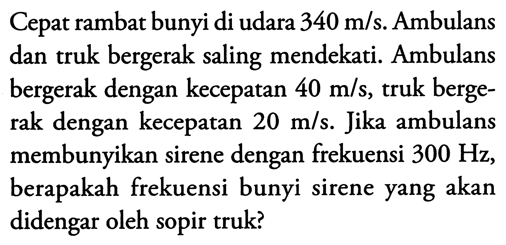 Cepat rambat bunyi di udara  340 m / s . Ambulans dan truk bergerak saling mendekati. Ambulans bergerak dengan kecepatan  40 m / s , truk bergerak dengan kecepatan  20 m / s . Jika ambulans membunyikan sirene dengan frekuensi  300 Hz , berapakah frekuensi bunyi sirene yang akan didengar oleh sopir truk?