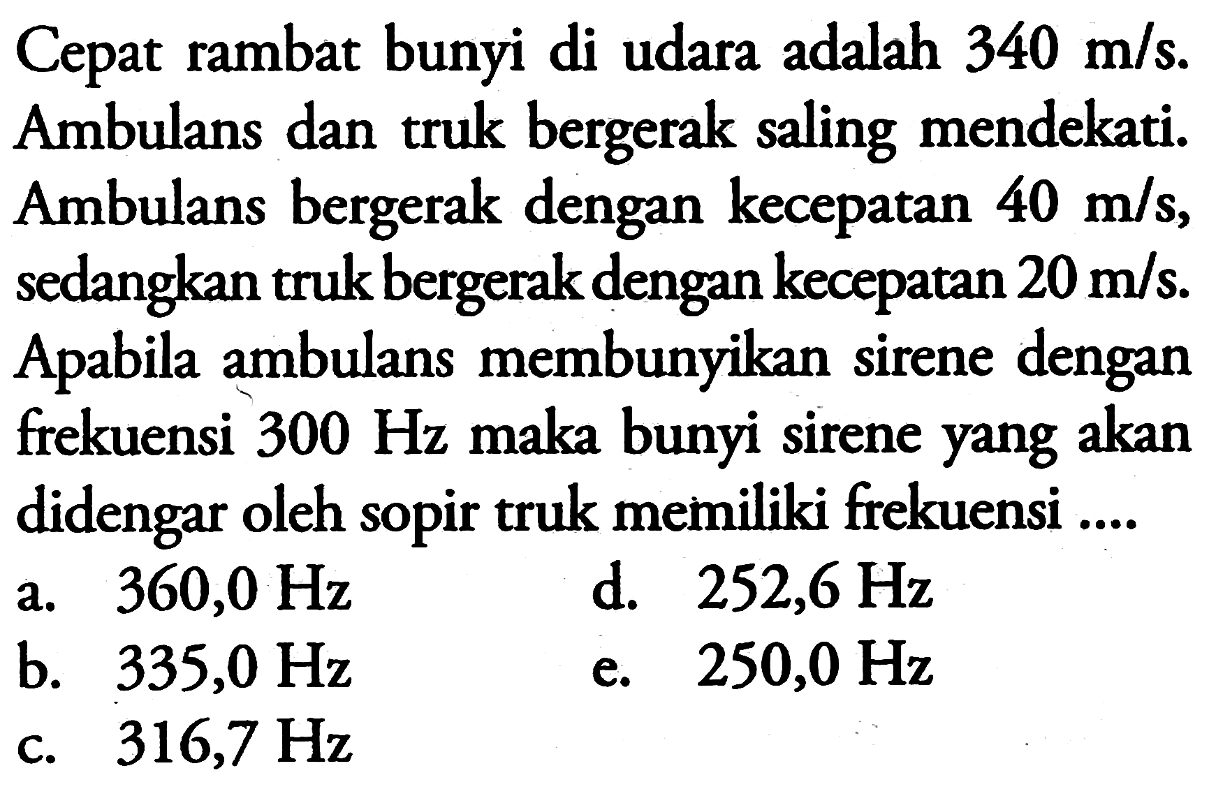 Cepat rambat bunyi di udara adalah  340 m / s . Ambulans dan truk bergerak saling mendekati. Ambulans bergerak dengan kecepatan  40 m / s , sedangkan truk bergerak dengan kecepatan  20 m / s . Apabila ambulans membunyikan sirene dengan frekuensi  300 Hz  maka bunyi sirene yang akan didengar oleh sopir truk memiliki frekuensi ....
a.   360,0 Hz 
d.  252,6 Hz 
b.  335,0 Hz 
e.  250,0 Hz 
c.  316,7 Hz 