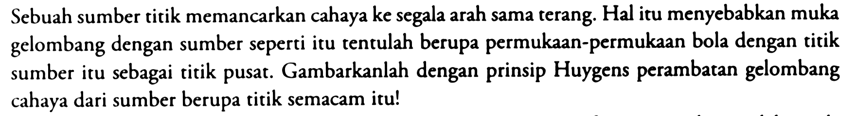 Sebuah sumber titik memancarkan cahaya ke segala arah sama terang. Hal itu menyebabkan muka gelombang dengan sumber seperti itu tentulah berupa permukaan-permukaan bola dengan titik sumber itu sebagai titik pusat. Gambarkanlah dengan prinsip Huygens perambatan gelombang cahaya dari sumber berupa titik semacam itu!