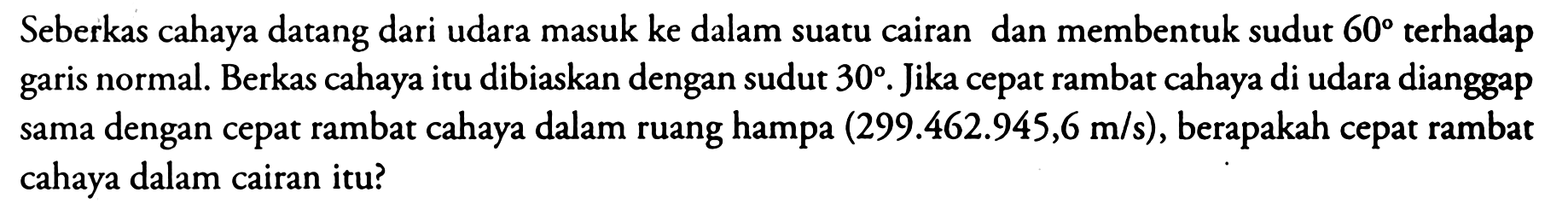 Seberkas cahaya datang dari udara masuk ke dalam suatu cairan dan membentuk sudut  60  terhadap garis normal. Berkas cahaya itu dibiaskan dengan sudut  30 . Jika cepat rambat cahaya di udara dianggap sama dengan cepat rambat cahaya dalam ruang hampa  (299.462 .945,6 m/s) , berapakah cepat rambat cahaya dalam cairan itu?