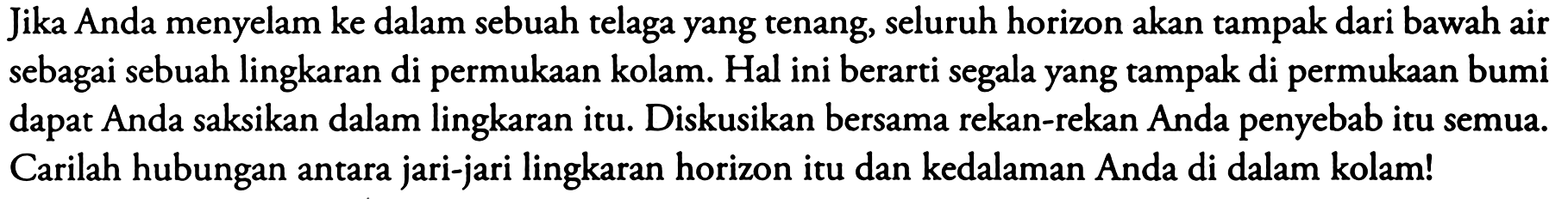 Jika Anda menyelam ke dalam sebuah telaga yang tenang, seluruh horizon akan tampak dari bawah air sebagai sebuah lingkaran di permukaan kolam. Hal ini berarti segala yang tampak di permukaan bumi dapat Anda saksikan dalam lingkaran itu. Diskusikan bersama rekan-rekan Anda penyebab itu semua. Carilah hubungan antara jari-jari lingkaran horizon itu dan kedalaman Anda di dalam kolam!