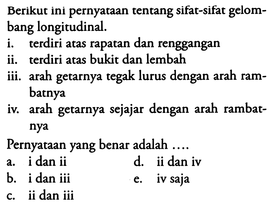 Berikut ini pernyataan tentang sifat-sifat gelombang longitudinal.
i. terdiri atas rapatan dan renggangan
ii. terdiri atas bukit dan lembah
iii. arah getarnya tegak lurus dengan arah rambatnya
iv. arah getarnya sejajar dengan arah rambatnya
Pernyataan yang benar adalah ....
a. i dan ii
d. ii dan iv
b. i dan iii
e. iv saja
c. ii dan iii