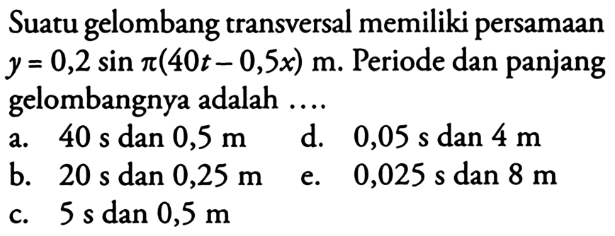 Suatu gelombang transversal memiliki persamaan  y=0,2 sin pi(40 t-0,5 x) m . Periode dan panjang gelombangnya adalah ....
a.  40s  dan  0,5 m 
d.  0,05s  dan  4 m 
b.  20s  dan  0,25 m 
e.  0,025s  dan  8 m 
c.  5s  dan  0,5 m 