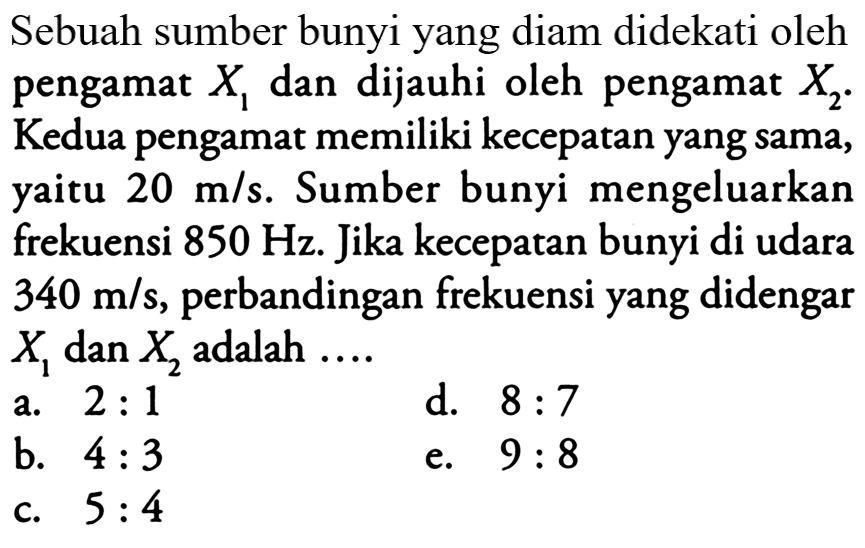 Scbuah sumber bunyi yang diam didckati olch pengamat  X_(1)  dan dijauhi oleh pengamat  X_(2) . Kedua pengamat memiliki kecepatan yang sama, yaitu  20 m / s . Sumber bunyi mengeluarkan frekuensi  850 Hz . Jika kecepatan bunyi di udara  340 m / s , perbandingan frekuensi yang didengar  X_(1)  dan  X_(2)  adalah  ... . 
a.  2: 1 
d.  8: 7 
b.  4: 3 
e.  9: 8 
c.  5: 4 