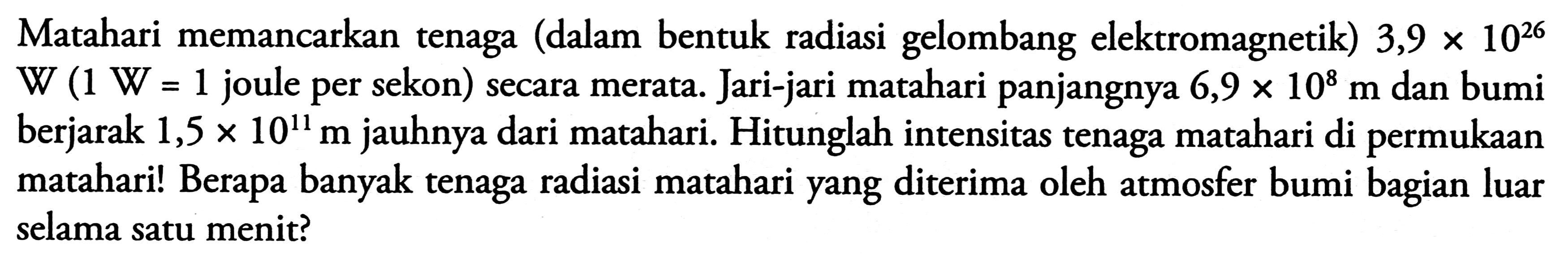 Matahari memancarkan tenaga (dalam bentuk radiasi gelombang elektromagnetik)  3,9 x 10^{26}   \mathrm{W}(1 W=1.  joule per sekon) secara merata. Jari-jari matahari panjangnya  6,9 x 10^{8} m  dan bumi berjarak  1,5 x 10^{11} m  jauhnya dari matahari. Hitunglah intensitas tenaga matahari di permukaan matahari! Berapa banyak tenaga radiasi matahari yang diterima oleh atmosfer bumi bagian luar selama satu menit?