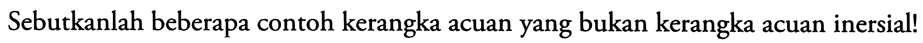 Sebutkanlah beberapa contoh kerangka acuan yang bukan kerangka acuan inersial!