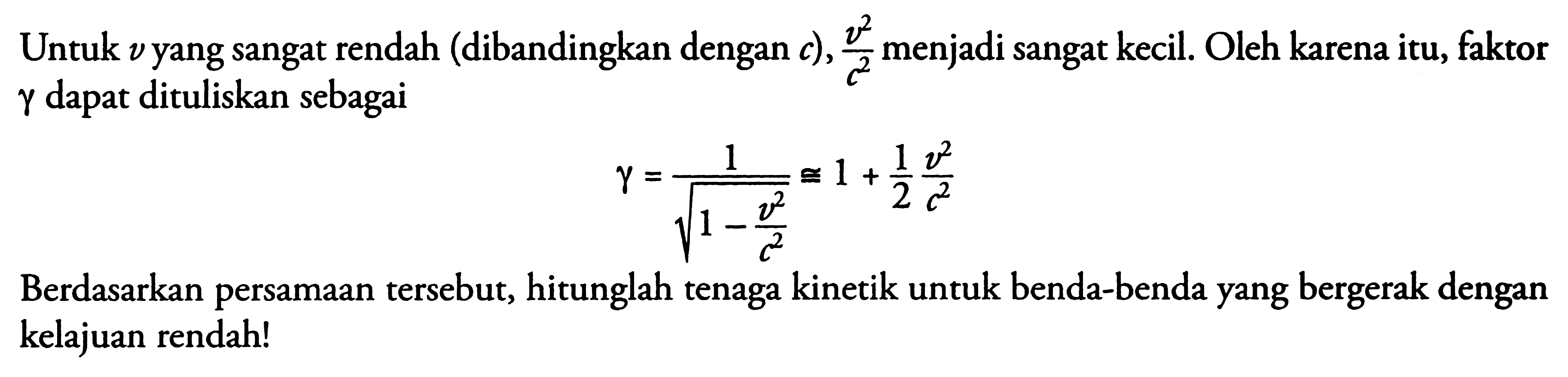 Untuk  v  yang sangat rendah (dibandingkan dengan  c), (v^2)/(c^2)  menjadi sangat kecil. Oleh karena itu, faktor  gamma  dapat dituliskan sebagai

gamma=1/akar(1- v^2/c^2) kongruen 1+ 1/2 v^2/c^2

Berdasarkan persamAn tersebut, hitunglah tenaga kinetik untuk benda-benda yang bergerak dengan kelajuan rendah!