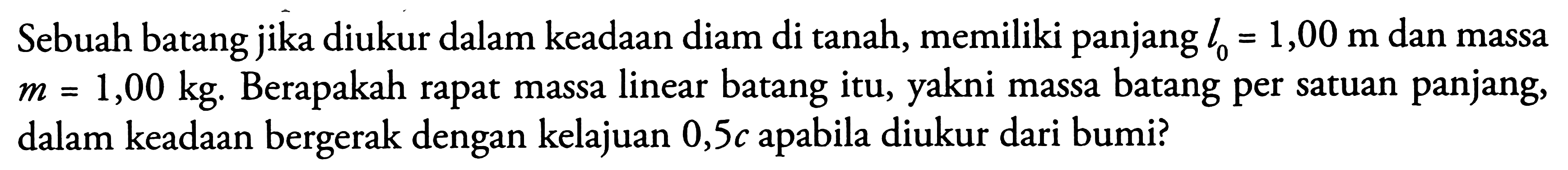 Sebuah batang jika diukur dalam keadaan diam di tanah, memiliki panjang  l_(0)=1,00 m  dan massa  m=1,00 kg .  Berapakah rapat massa linear batang itu, yakni massa batang per satuan panjang, dalam keadaan bergerak dengan kelajuan  0,5 c  apabila diukur dari bumi?