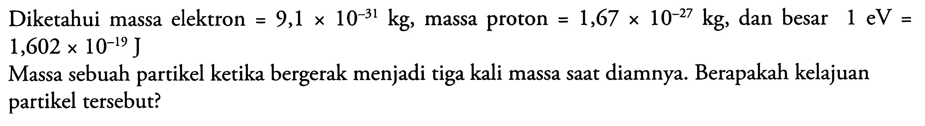 Diketahui massa elektron  =9,1 x 10^(-31) kg , massa proton  =1,67 x 10^(-27) kg , dan besar  1 eV=   1,602 x 10^(-19) J 
Massa sebuah partikel ketika bergerak menjadi tiga kali massa sAt diamnya. Berapakah kelajuan partikel tersebut?