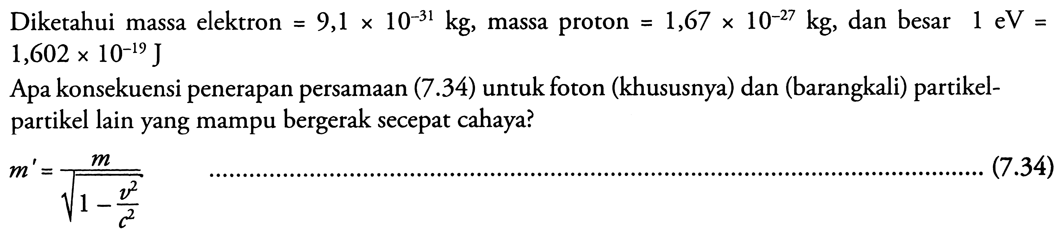 Diketahui massa elektron  =9,1 x 10^(-31) kg , massa proton  =1,67 x 10^(-27) kg , dan besar  1 eV=   1,602 x 10^(-19) J 
Apa konsekuensi penerapan persamAn (7.34) untuk foton (khususnya) dan (barangkali) partikelpartikel lain yang mampu bergerak secepat cahaya?

m'=(m)/(akar(1-(v^2)/(c^2)))
