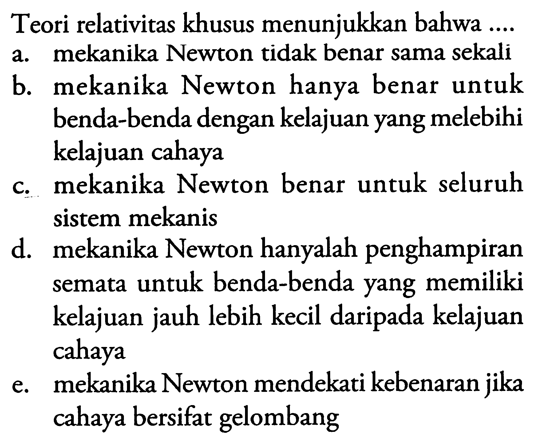 Teori relativitas khusus menunjukkan bahwa ....
a. mekanika Newton tidak benar sama sekali
b. mekanika Newton hanya benar untuk benda-benda dengan kelajuan yang melebihi kelajuan cahaya
c. mekanika Newton benar untuk seluruh sistem mekanis
d. mekanika Newton hanyalah penghampiran semata untuk benda-benda yang memiliki kelajuan jauh lebih kecil daripada kelajuan cahaya
e. mekanika Newton mendekati kebenaran jika cahaya bersifat gelombang