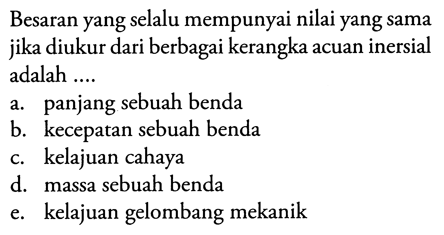 Besaran yang selalu mempunyai nilai yang sama jika diukur dari berbagai kerangka acuan inersial adalah ....
a. panjang sebuah benda
b. kecepatan sebuah benda
c. kelajuan cahaya
d. massa sebuah benda
e. kelajuan gelombang mekanik