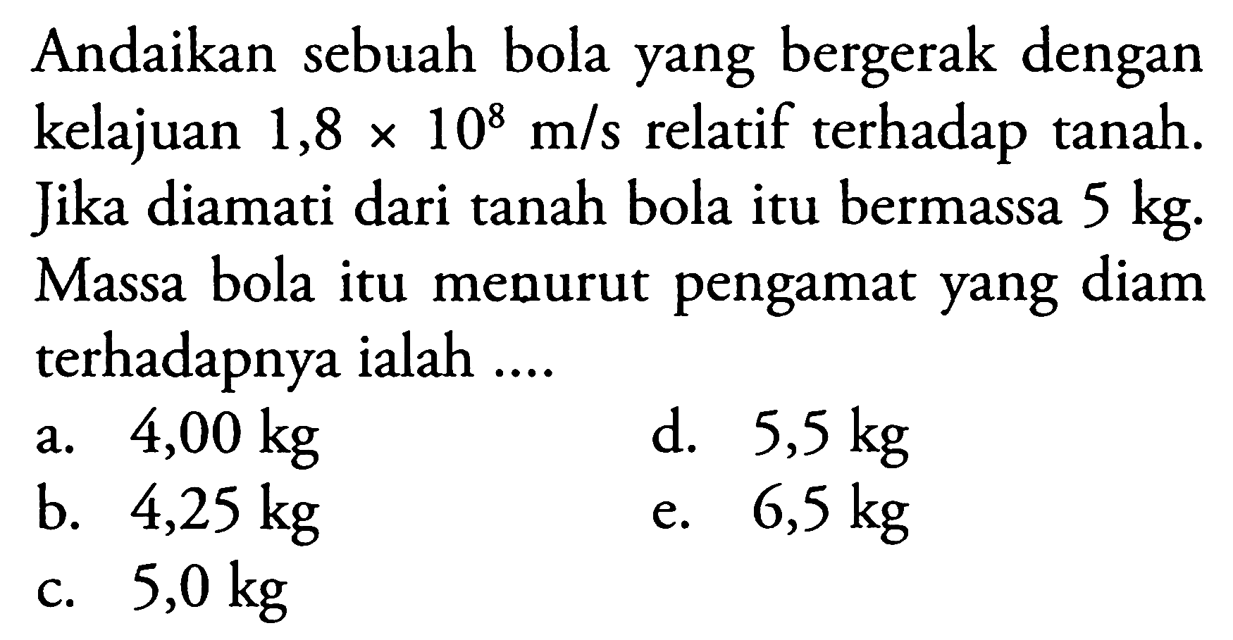 Andaikan sebuah bola yang bergerak dengan kelajuan  1,8 x 10^{8} m / s  relatif terhadap tanah. Jika diamati dari tanah bola itu bermassa  5 kg . Massa bola itu menurut pengamat yang diam terhadapnya ialah ....
a.   4,00 kg 
d.  5,5 kg 
b.  4,25 kg 
e.  6,5 kg 
c.  5,0 kg 