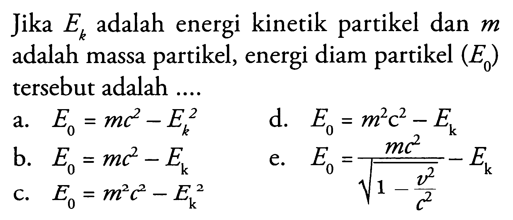 Jika  E_(k)  adalah energi kinetik partikel dan  m  adalah massa partikel, energi diam partikel  (E_(0))  tersebut adalah ....
a.  E_(0)=m c^2-E_(k)^2 
d.  E_(0)=m^2 c^2-E_(k) 
b.  E_(0)=m c^2-E_(k) 
c.  E_(0)=m^2 c^2-E_(k)^2  akar(1-(v^2)/(c^2)) 