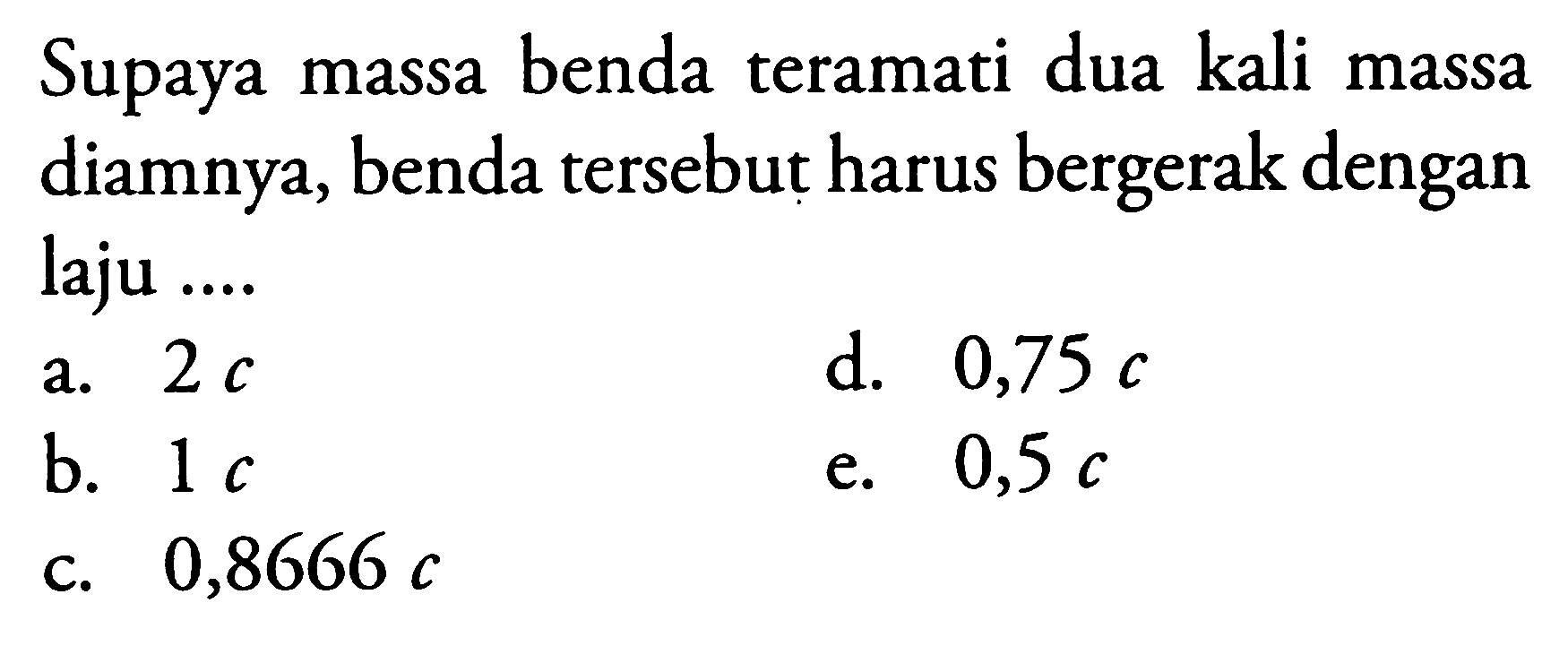 Supaya massa benda teramati dua kali massa diamnya, benda tersebut harus bergerak dengan laju ....
a.  2 c 
d.  0,75 c 
b.  1 c 
e.  0,5 c 
c.  0,8666 c 