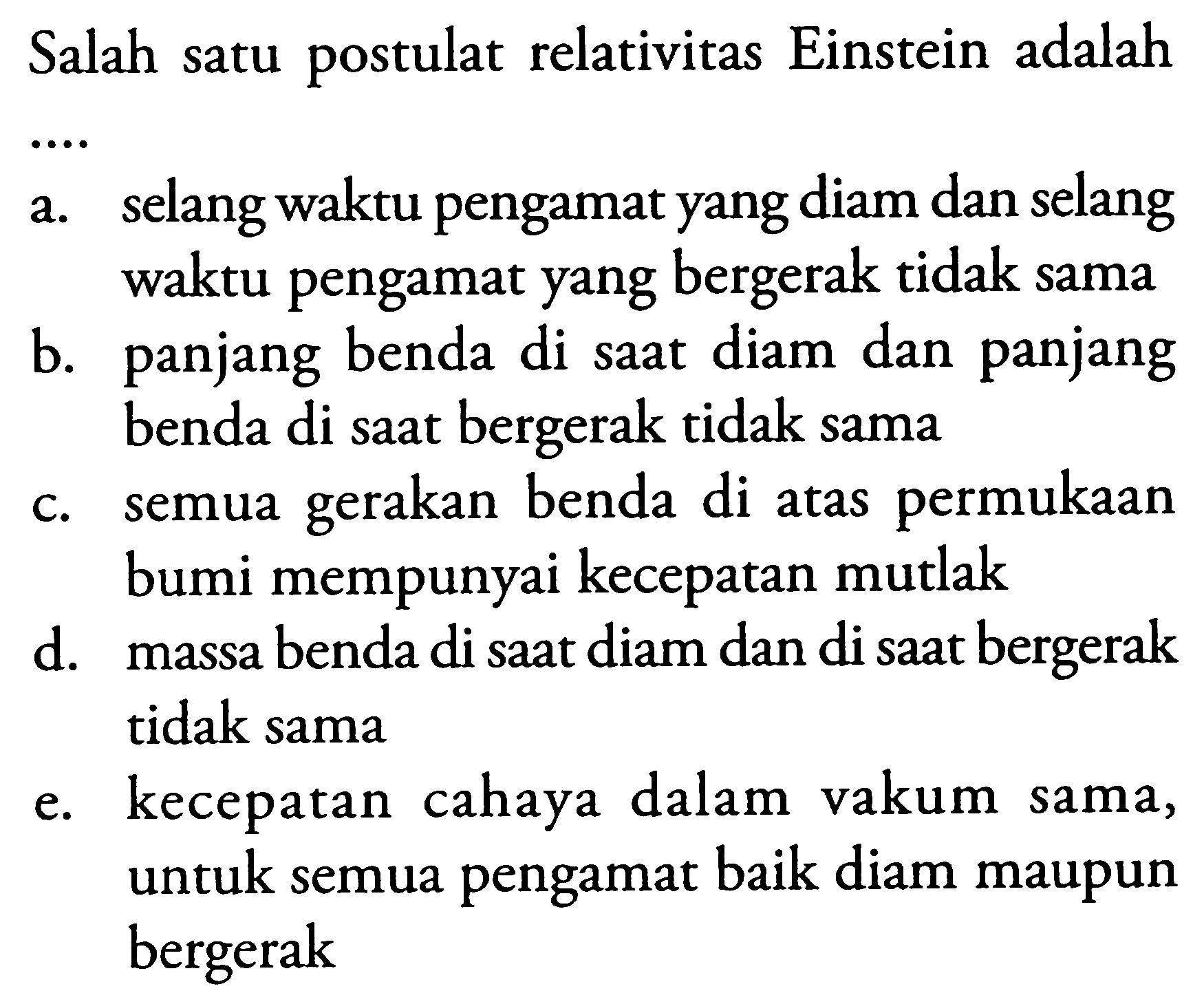 Salah satu postulat relativitas Einstein adalah
 .. 
a. selang waktu pengamat yang diam dan selang waktu pengamat yang bergerak tidak sama
b. panjang benda di sAt diam dan panjang benda di sAt bergerak tidak sama
c. semua gerakan benda di atas permukAn bumi mempunyai kecepatan mutlak
d. massa benda di sAt diam dan di sAt bergerak tidak sama
e. kecepatan cahaya dalam vakum sama, untuk semua pengamat baik diam maupun bergerak