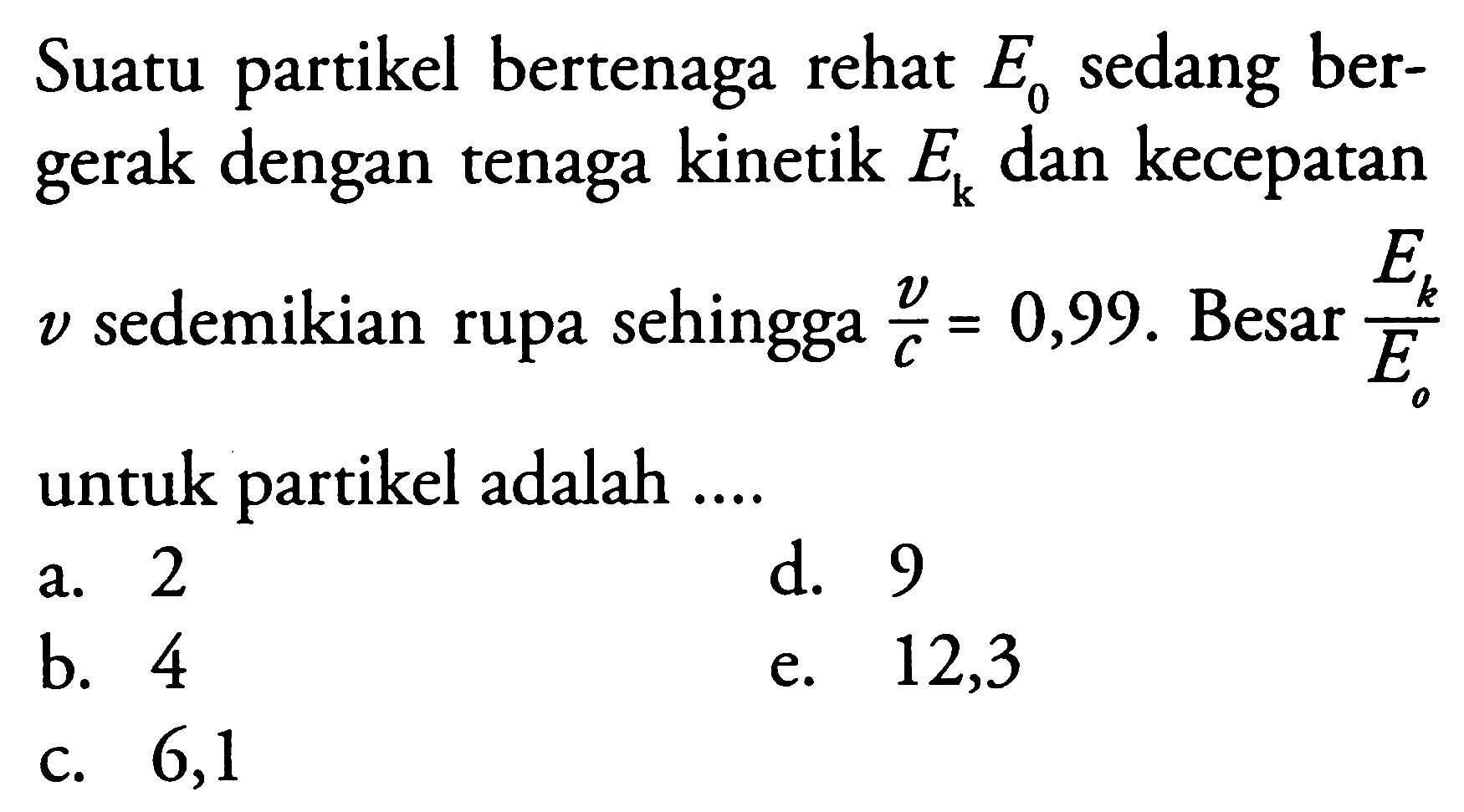 Suatu partikel bertenaga rehat  e0  sedang bergerak dengan tenaga kinetik  E_{k}  dan kecepatan  v  sedemikian rupa sehingga  {v}/{c}=0,99 .  Besar  {E_{k}}/{E_{o}}  untuk partikel adalah ....
a. 2
d. 9
b. 4
e. 12,3
c. 6,1